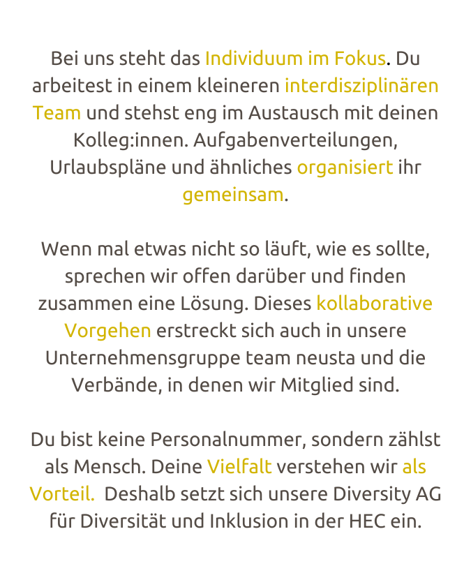 Bei uns steht das Indi­vi­­duum im Fokus. Du arbei­test in einem klei­­ne­ren inter­­dis­­zi­p­li­nären Team und stehst eng im Austausch mit deinen Kolleg:innen. Aufga­­ben­­ver­­tei­­lun­­gen, Urlaub­spläne und ähnli­ches orga­­ni­­siert ihr gemein­­sam.  Wenn mal etwas nicht so läuft, wie es sollte, spre­chen wir offen darüber und finden  zusam­­men eine Lösung. Dieses kolla­­bo­ra­tive Vorge­hen erstreckt sich auch in unsere  Unter­­neh­­mens­­gruppe team neusta und die Verbände, in denen wir Mitglied sind.  Du bist keine Perso­na­l­­num­­mer, sondern zählst als Mensch. Deine Viel­falt vers­te­hen wir ﻿als Vorteil.  Deshalb setzt sich unsere Dive­r­­­sity AG für Dive­r­­­si­tät und Inklu­­sion in der HEC ein.