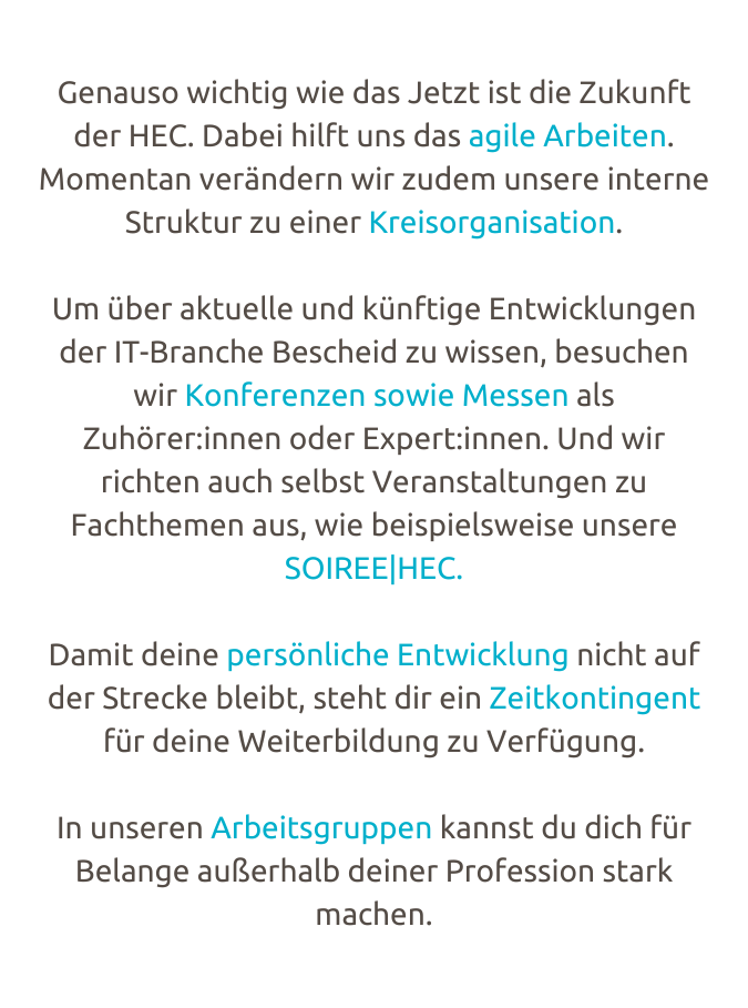 Genauso wich­tig wie das Jetzt ist die Zukunft der HEC. Dabei hilft uns das agile Arbei­ten. Momen­tan verän­­dern wir zudem unsere interne Struk­tur zu einer Kreis­or­­ga­­ni­sa­tion.  Um über aktu­elle und künf­tige Entwick­­lun­­gen der IT-Bran­che Bescheid zu wissen, besu­chen wir Konfe­ren­­zen sowie Messen als﻿ Zuhö­­rer:innen oder Expert:innen. Und wir rich­ten auch selbst Veran­­sta­l­tun­­gen zu  Facht­he­­men aus, wie beispiels­­weise unsere SOIREE|HEC.  Damit deine persön­­li­che Entwick­­lung nicht auf der Stre­­cke bleibt, steht dir ein Zeit­­kon­tin­­gent für deine Weiter­­bil­­dung zu Verfü­­gung.   In unse­ren Arbeits­­­grup­­pen﻿ kannst du dich für Belange außer­halb deiner Profes­­sion stark machen.