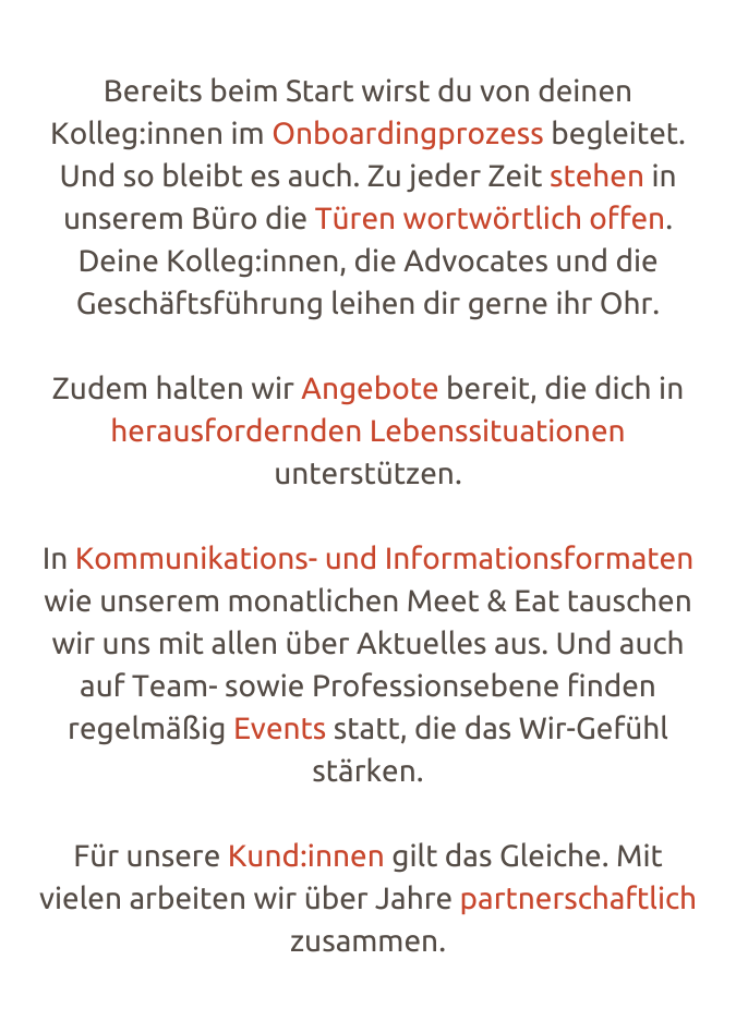 Bereits beim Start wirst du von deinen Kolleg:innen im Onboa­r­­ding­pro­­zess beglei­tet. Und so bleibt es auch. Zu jeder Zeit stehen in unse­rem Büro die Türen wort­wör­t­­lich offen. Deine Kolleg:innen, die Advo­­ca­tes und die Geschäfts­­­füh­rung leihen dir gerne ihr Ohr.  Zudem halten wir Ange­­bote bereit, die dich in heraus­­for­­dern­­den Lebens­­­si­tua­ti­o­­nen unter­­stüt­­zen.  In Kommu­­ni­­ka­ti­­ons- und Info­­rmationsfor­­ma­ten wie unse­rem monat­­li­chen Meet & Eat tauschen wir uns mit allen über Aktu­el­les aus. Und auch auf Team- sowie Profes­­si­­onse­bene finden regel­mä﻿­­ßig Events statt, die das Wir-Gefühl stär­ken.  Für unsere Kund:innen gilt das Glei­che. Mit vielen arbei­ten wir über Jahre part­­ner­­schaft­­lich zusam­­men.
